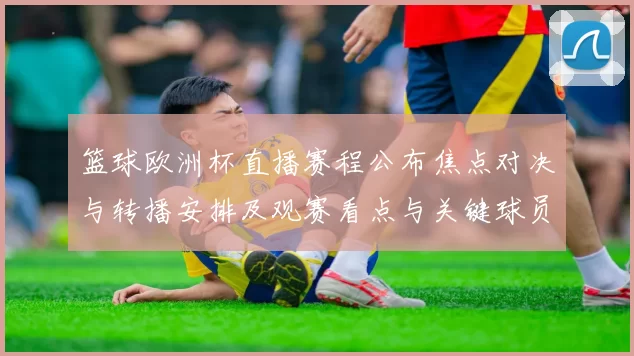 篮球欧洲杯直播赛程公布焦点对决与转播安排及观赛看点与关键球员