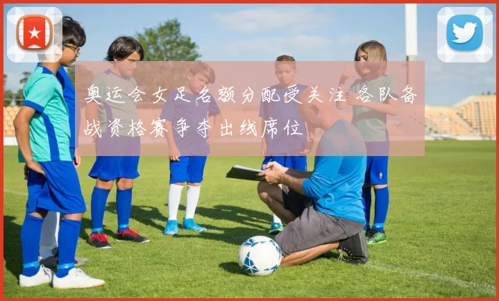 奥运会女足名额分配受关注 各队备战资格赛争夺出线席位