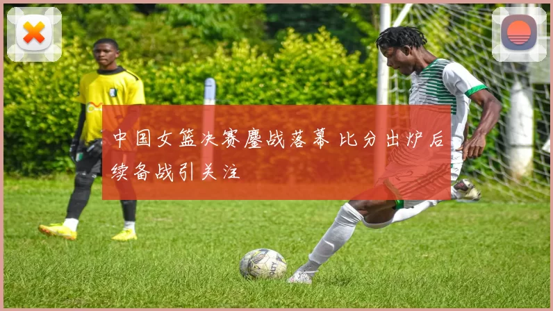 中国女篮决赛鏖战落幕 比分出炉后续备战引关注