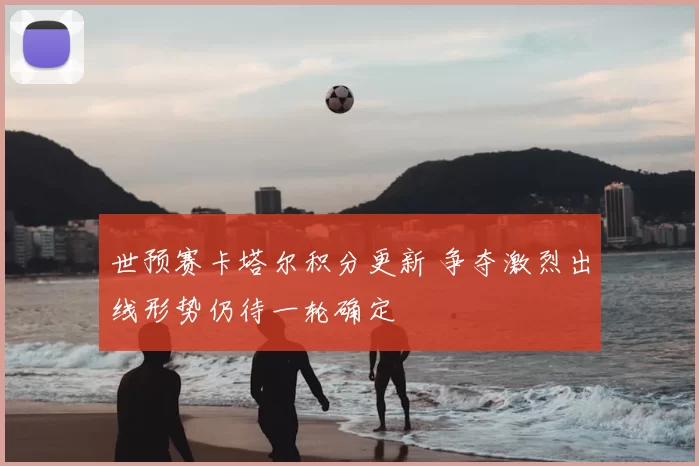 世预赛卡塔尔积分更新 争夺激烈出线形势仍待一轮确定