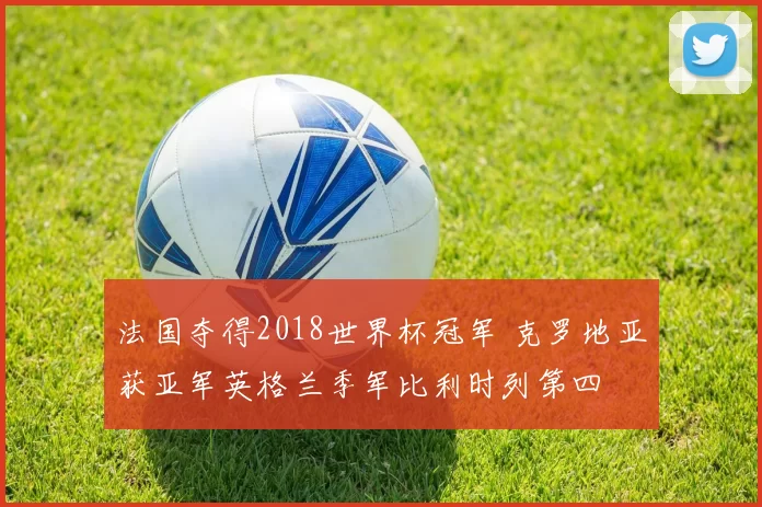 法国夺得2018世界杯冠军 克罗地亚获亚军英格兰季军比利时列第四