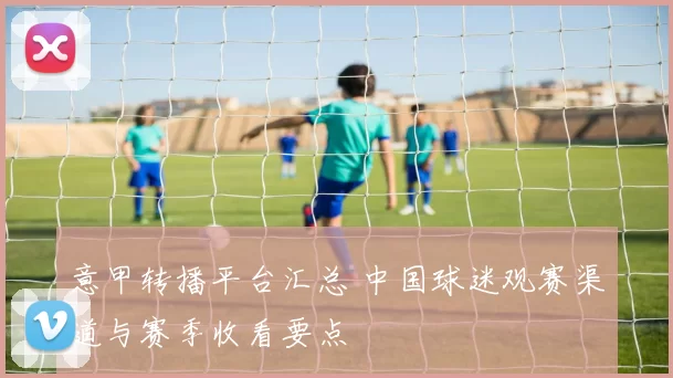 意甲转播平台汇总 中国球迷观赛渠道与赛季收看要点