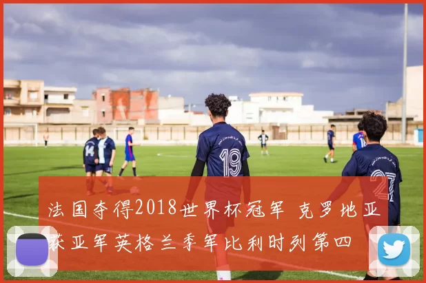 法国夺得2018世界杯冠军 克罗地亚获亚军英格兰季军比利时列第四