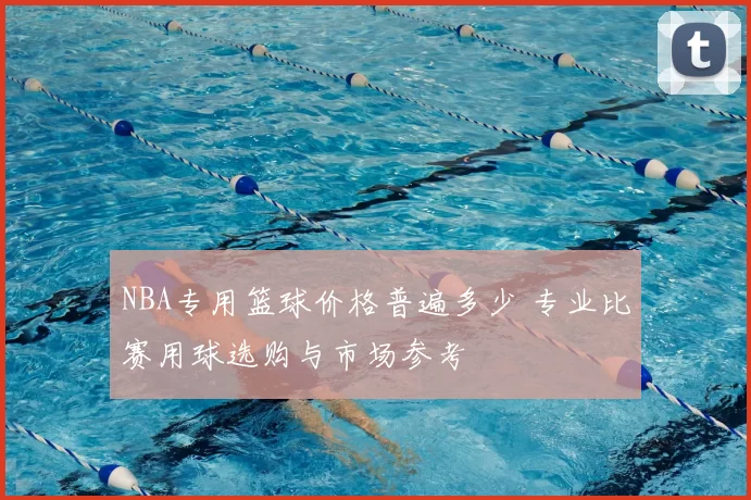 NBA专用篮球价格普遍多少 专业比赛用球选购与市场参考