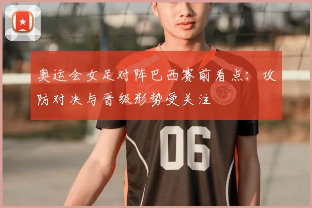 奥运会女足对阵巴西赛前看点：攻防对决与晋级形势受关注