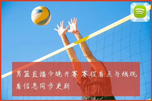 男篮直播今晚开赛 赛程看点与线观看信息同步更新