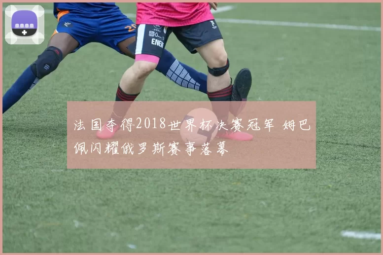 法国夺得2018世界杯决赛冠军 姆巴佩闪耀俄罗斯赛事落幕