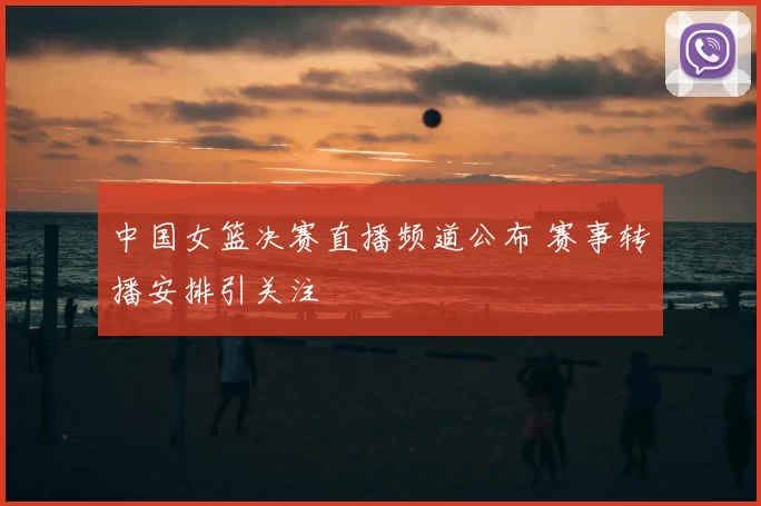 中国女篮决赛直播频道公布 赛事转播安排引关注