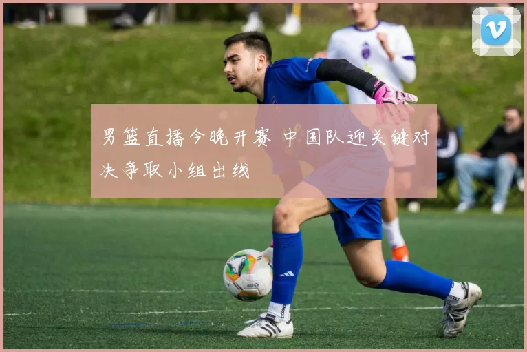 男篮直播今晚开赛 中国队迎关键对决争取小组出线