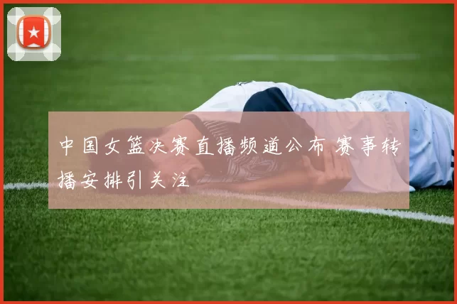 中国女篮决赛直播频道公布 赛事转播安排引关注