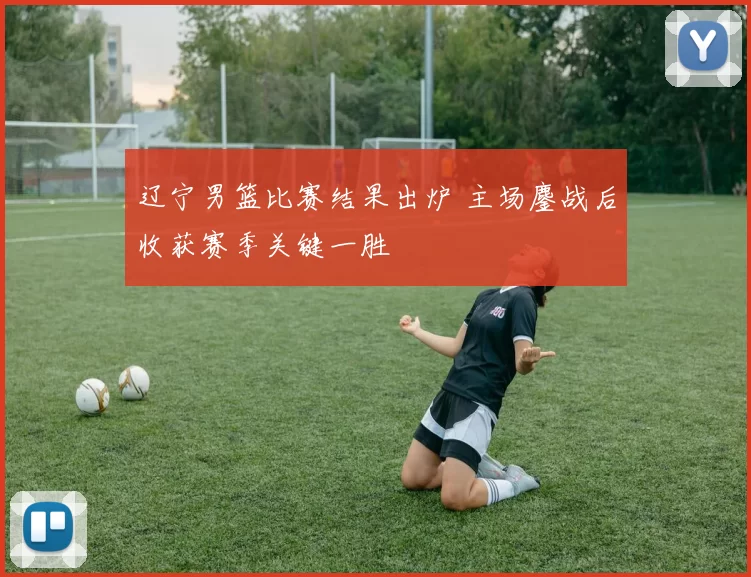 辽宁男篮比赛结果出炉 主场鏖战后收获赛季关键一胜