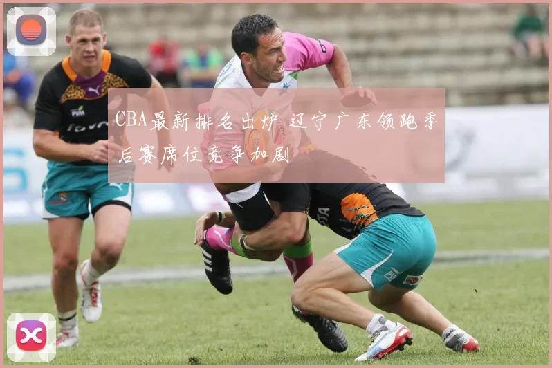 CBA最新排名出炉 辽宁广东领跑季后赛席位竞争加剧