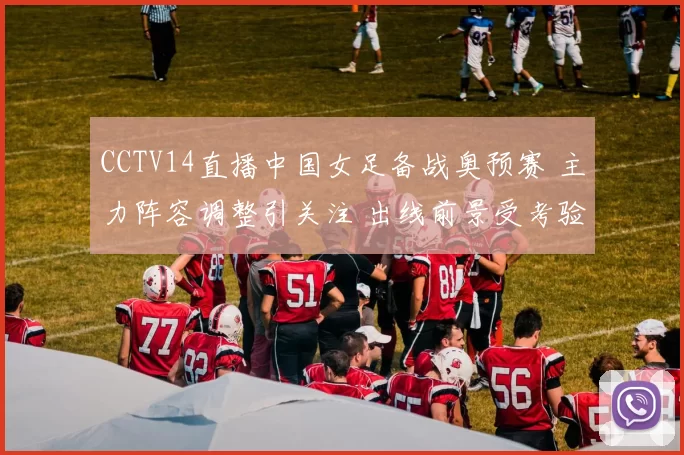 CCTV14直播中国女足备战奥预赛 主力阵容调整引关注 出线前景受考验