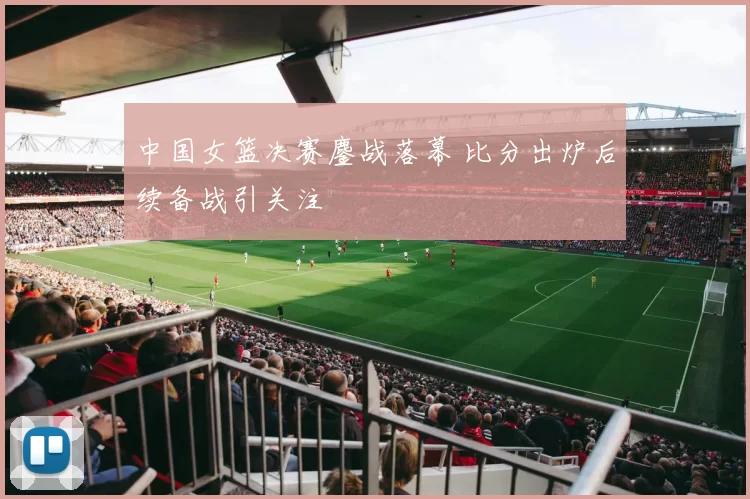 中国女篮决赛鏖战落幕 比分出炉后续备战引关注
