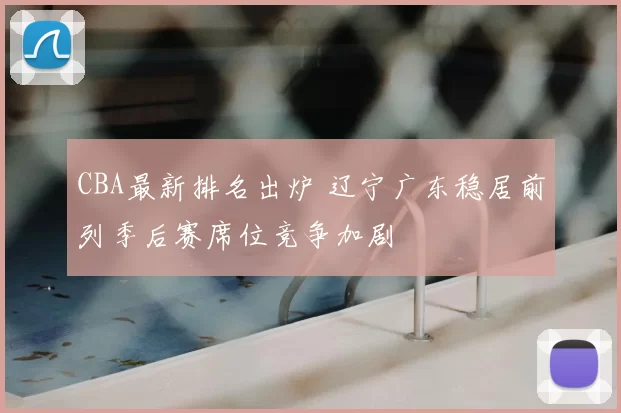 CBA最新排名出炉 辽宁广东稳居前列季后赛席位竞争加剧