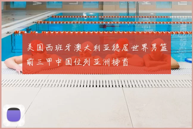 美国西班牙澳大利亚稳居世界男篮前三甲中国位列亚洲榜首