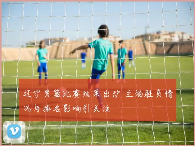 辽宁男篮比赛结果出炉 主场胜负情况与排名影响引关注