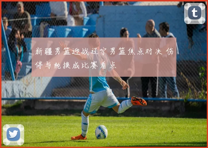 新疆男篮迎战辽宁男篮焦点对决 伤停与轮换成比赛看点