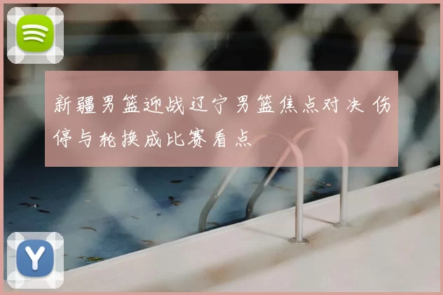 新疆男篮迎战辽宁男篮焦点对决 伤停与轮换成比赛看点