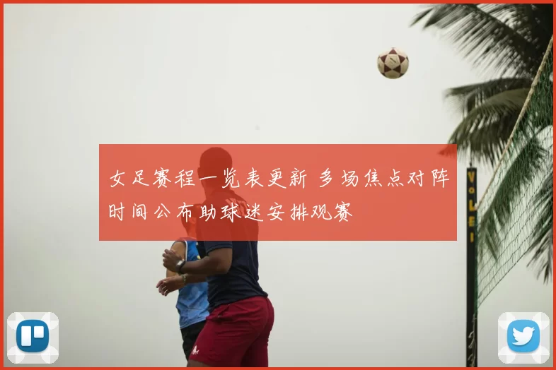 女足赛程一览表更新 多场焦点对阵时间公布助球迷安排观赛