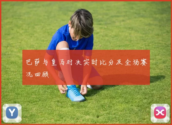 巴萨与皇马对决实时比分及全场赛况回顾