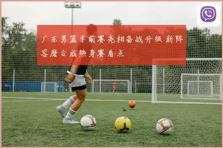 广东男篮季前赛亮相备战升级 新阵容磨合成热身赛看点