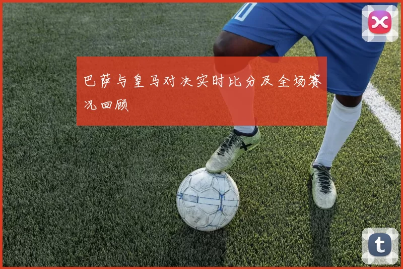巴萨与皇马对决实时比分及全场赛况回顾