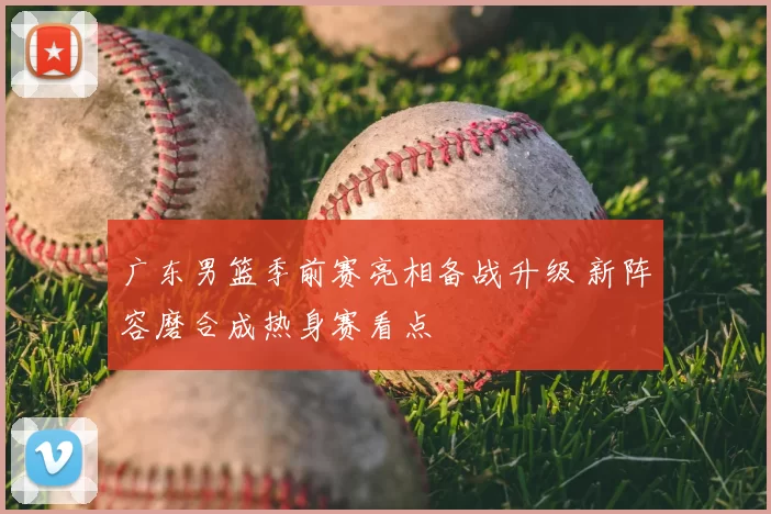 广东男篮季前赛亮相备战升级 新阵容磨合成热身赛看点