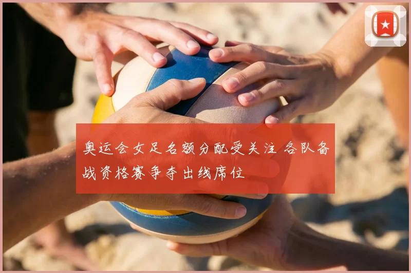 奥运会女足名额分配受关注 各队备战资格赛争夺出线席位