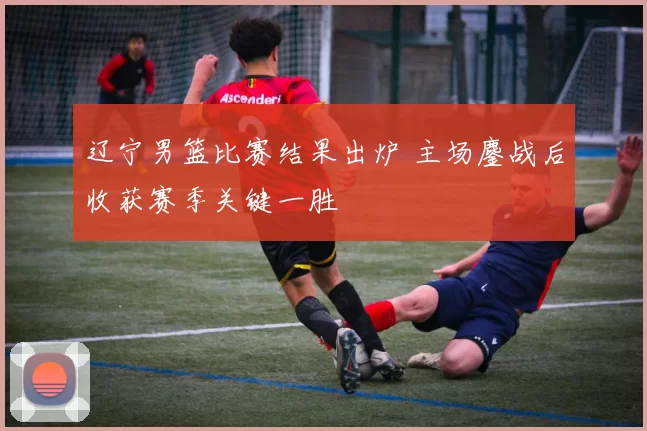 辽宁男篮比赛结果出炉 主场鏖战后收获赛季关键一胜