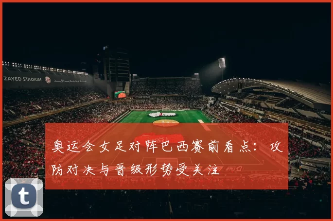 奥运会女足对阵巴西赛前看点：攻防对决与晋级形势受关注