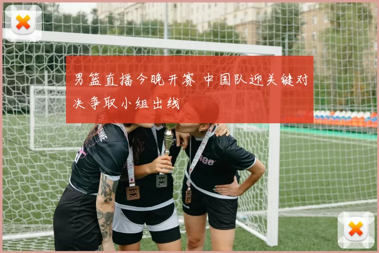 男篮直播今晚开赛 中国队迎关键对决争取小组出线
