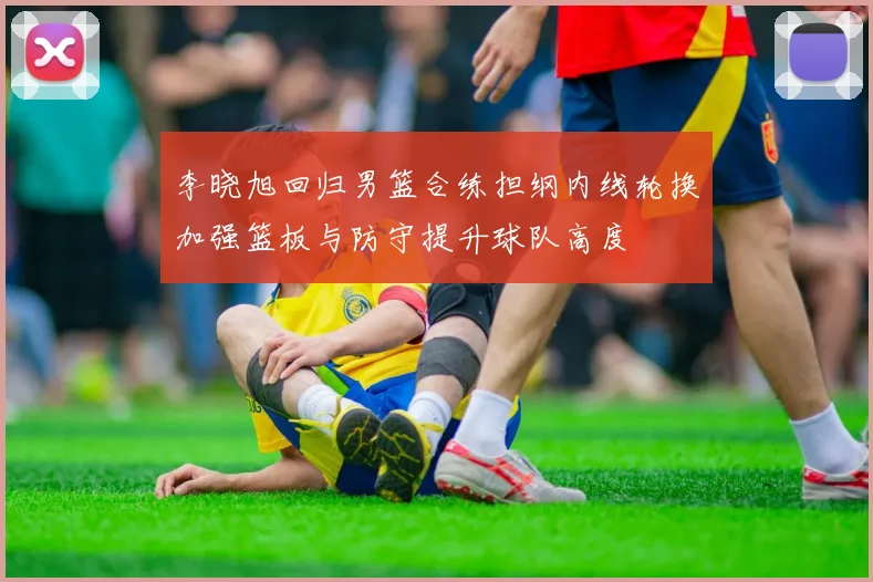 李晓旭回归男篮合练担纲内线轮换加强篮板与防守提升球队高度