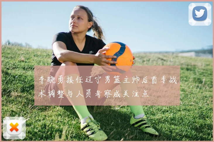 李晓勇接任辽宁男篮主帅后首季战术调整与人员考察成关注点