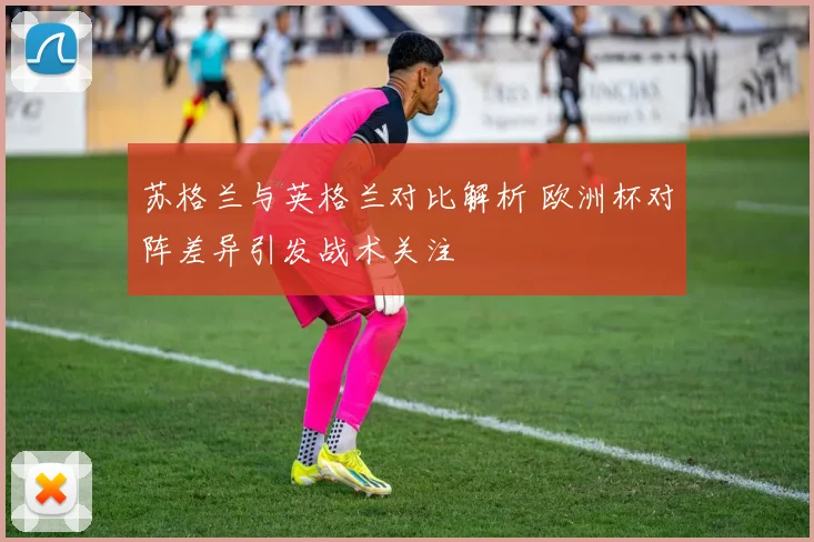苏格兰与英格兰对比解析 欧洲杯对阵差异引发战术关注