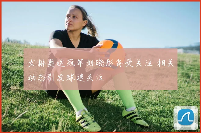 女排奥运冠军刘晓彤备受关注 相关动态引发球迷关注