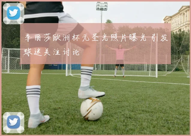 李丽莎欧洲杯无圣光照片曝光 引发球迷关注讨论