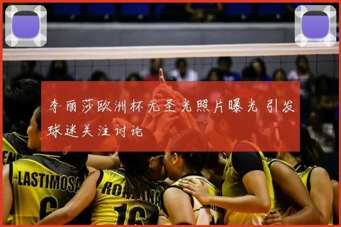 李丽莎欧洲杯无圣光照片曝光 引发球迷关注讨论