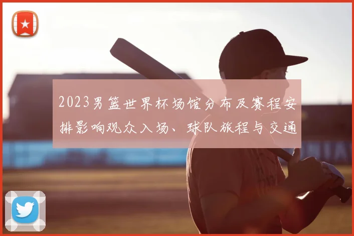 2023男篮世界杯场馆分布及赛程安排影响观众入场、球队旅程与交通