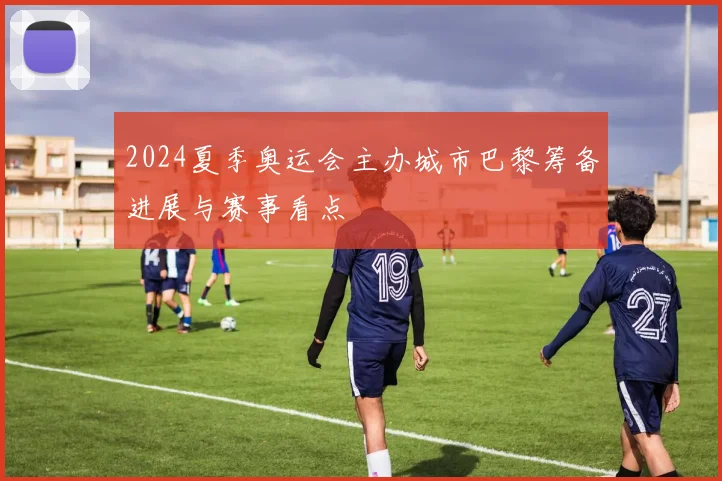 2024夏季奥运会主办城市巴黎筹备进展与赛事看点