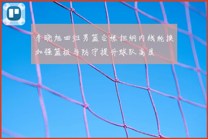 李晓旭回归男篮合练担纲内线轮换加强篮板与防守提升球队高度