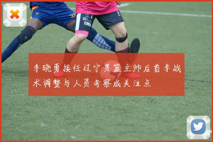 李晓勇接任辽宁男篮主帅后首季战术调整与人员考察成关注点