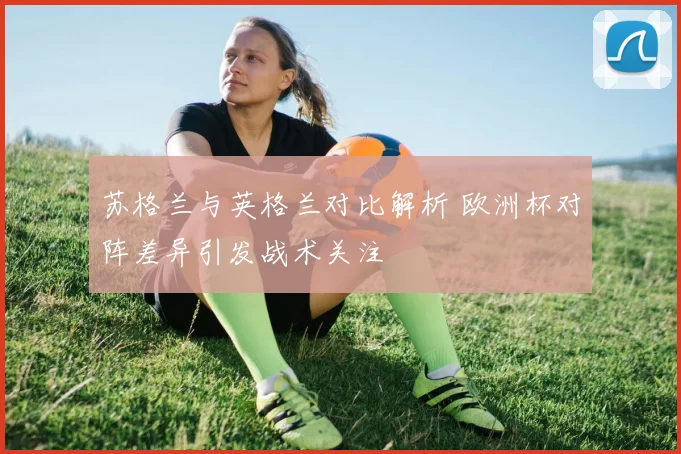 苏格兰与英格兰对比解析 欧洲杯对阵差异引发战术关注