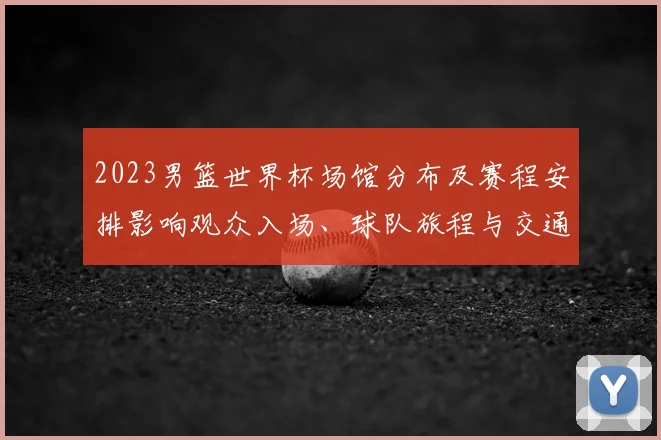 2023男篮世界杯场馆分布及赛程安排影响观众入场、球队旅程与交通